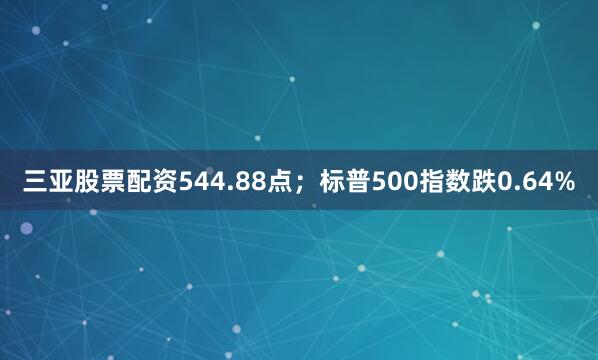 三亚股票配资544.88点；标普500指数跌0.64%