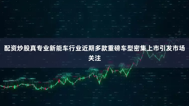 配资炒股真专业新能车行业近期多款重磅车型密集上市引发市场关注